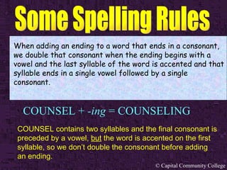 COUNSEL +  -ing  = COUNSELING When adding an ending to a word that ends in a consonant, we double that consonant when the ending begins with a vowel and the last syllable of the word is accented and that syllable ends in a single vowel followed by a single consonant. COUNSEL contains two syllables and the final consonant is preceded by a vowel,  but  the word is accented on the first syllable, so we don’t double the consonant before adding an ending.   
