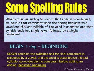 BEGIN +  -ing  = BEGINNING When adding an ending to a word that ends in a consonant, we double that consonant when the ending begins with a vowel and the last syllable of the word is accented and that syllable ends in a single vowel followed by a single consonant. BEGIN contains two syllables and the final consonant is preceded by a vowel, and the word is accented on the last syllable, so we double the consonant before adding an ending:  beginner, beginning   