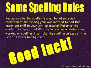 Becoming a better speller is a matter of personal commitment and finding your own method to add this important skill to your writing arsenal. Refer to the   Guide to Grammar and Writing   for recommendations on working on spelling. Also, take the spelling quizzes on the   List of Interactive Quizzes . Good luck! 