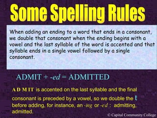 ADMIT +  -ed  = ADMITTED When adding an ending to a word that ends in a consonant, we double that consonant when the ending begins with a vowel and the last syllable of the word is accented and that syllable ends in a single vowel followed by a single consonant. ADMIT  is accented on the last syllable and the final consonant is preceded by a vowel, so we double the   t   before adding, for instance, an  -ing  or  -ed  :  admitting, admitted. 