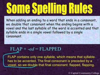 FLAP +  -ed  = FLAPPED When adding an ending to a word that ends in a consonant, we double that consonant when the ending begins with a vowel and the last syllable of the word is accented and that syllable ends in a single vowel followed by a single consonant. FLAP contains only one syllable, which means that syllable has to be accented. The final consonant is preceded by a vowel, so we double that final consonant: flapped, flapping.   
