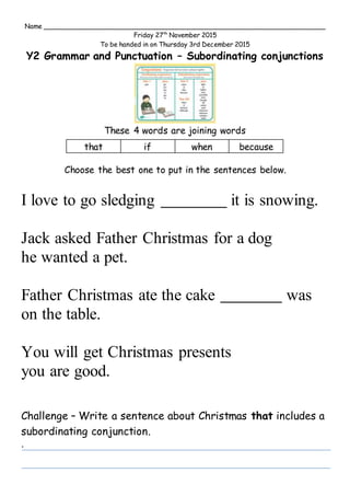 Name ______________________________________________________________________
Friday 27th
November 2015
To be handed in on Thursday 3rd December 2015
Y2 Grammar and Punctuation – Subordinating conjunctions
These 4 words are joining words
Choose the best one to put in the sentences below.
I love to go sledging it is snowing.
Jack asked Father Christmas for a dog
he wanted a pet.
Father Christmas ate the cake was
on the table.
You will get Christmas presents
you are good.
Challenge – Write a sentence about Christmas that includes a
subordinating conjunction.
.
that if when because
 