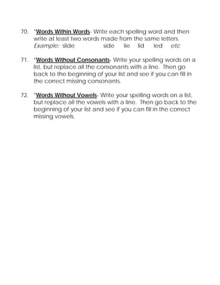 70. *Words Within Words- Write each spelling word and then
    write at least two words made from the same letters.
    Example: slide           side   lie lid   led etc

71. *Words Without Consonants- Write your spelling words on a
    list, but replace all the consonants with a line. Then go
    back to the beginning of your list and see if you can fill in
    the correct missing consonants.

72. *Words Without Vowels- Write your spelling words on a list,
    but replace all the vowels with a line. Then go back to the
    beginning of your list and see if you can fill in the correct
    missing vowels.
 