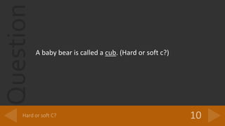 Question
A baby bear is called a cub. (Hard or soft c?)
 