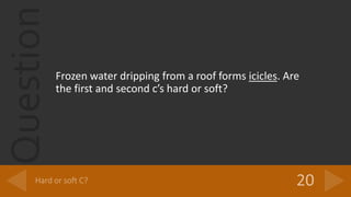 Question
Frozen water dripping from a roof forms icicles. Are
the first and second cs hard or soft?
 
