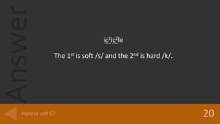 Answer
ic1ic2le
The 1st is soft /s/ and the 2nd is hard /k/.
 
