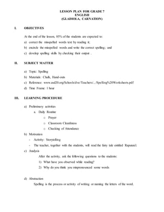 LESSON PLAN FOR GRADE 7
ENGLISH
(GLADIOLA, CARNATION)
I. OBJECTIVES
At the end of the lesson, 85% of the students are expected to:
a) correct the misspelled words text by reading it;
b) encircle the misspelled words and write the correct spelling; and
c) develop spelling skills by checking their output .
II. SUBJECT MATTER
a) Topic: Spelling
b) Materials: Chalk, Hand-outs
c) Reference: www.asd20.org/Schools/dve/Teachers/.../Spelling%20Worksheets.pdf
d) Time Frame: 1 hour
III. LEARNING PROCEDURE
a) Preliminary activities
a. Daily Routine
o Prayer
o Classroom Cleanliness
o Checking of Attendance
b) Motivation
- Activity: Storytelling
- The teacher, together with the students, will read the fairy tale entitled Rapunzel.
c) Analysis
After the activity, ask the following questions to the students:
1) What have you observed while reading?
2) Why do you think you mispronounced some words
d) Abstraction
Spelling is the process or activity of writing or naming the letters of the word.
 