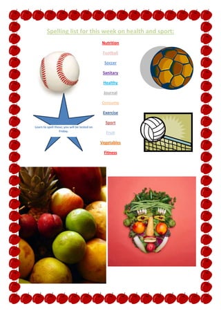 Spelling list for this week on health and sport:
                                              Nutrition

                                               Football

                                                Soccer

                                               Sanitary

                                               Healthy

                                               Journal

                                              Consume

                                               Exercise

                                                Sport
Learn to spell these; you will be tested on
                  Friday.
                                                Fruit

                                              Vegetables

                                               Fitness
 