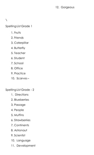 Spelling List Grade 1
1. Fruits
2. Friends
3. Caterpillar
4. Butterfly
5. Teacher
6. Student
7. School
8. Office
9. Practice
10. Scarves –
Spelling List Grade - 2
1. Directions
2. Blueberries
3. Passage
4. People
5. Muffins
6. Strawberries
7. Continents
8. Astronaut
9. Scientist
10. Language
11. Development
12. Gorgeous
 