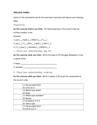 SPELLING NAMES
Listen to the conversation and do the exercises to practise and improve your listening
skills.
Preparation
Do this exercise before you listen. Put these questions in the correct order by
writing a number in the
brackets.
1. your (__) name (__) What’s (__) ? (__)
2. you (__) ? (__) Can (__) spell (__) that (__)
3. ? (__) your (__) surname (__) What’s (__)
1. Check your understanding: gap fill
Do this exercise while you listen. Write the name to fill the gaps. Remember to use
a capital letter.
1. Name: _________________________________
2. Surname: ______________________________
2. Check your understanding: ordering
Do this exercise while you listen. Write a number (1-5) to put the conversation in
the correct order.
A: Can you spell that?
B: A-N-I-K-A.
A: What’s your name?
B: Anika.
A: What’s your surname?
B: Reeves.
A: R-double E-V-E-S
B: That’s right.
A: Can you spell that?
B: R-E-E-V-E-S.