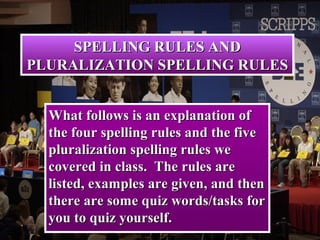 SPELLING RULES ANDSPELLING RULES AND
PLURALIZATION SPELLING RULESPLURALIZATION SPELLING RULES
What follows is an explanation ofWhat follows is an explanation of
the four spelling rules and the fivethe four spelling rules and the five
pluralization spelling rules wepluralization spelling rules we
covered in class. The rules arecovered in class. The rules are
listed, examples are given, and thenlisted, examples are given, and then
there are some quiz words/tasks forthere are some quiz words/tasks for
you to quiz yourself.you to quiz yourself.
 