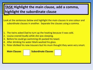 Sentences
Task:
Look at the sentences below and highlight the main clauses in one colour and
subordinate clauses in another. Separate the clauses using a comma.
1. The twins asked Dad to turn up the heating because it was cold.
2. Louisa snored loudly while she was sleeping.
3. Before he could go swimming Ali packed his towel.
4. After drinking his water Mark washed his glass.
5. Peter disliked his new trousers but his mum thought they were very smart.
Main Clauses Subordinate Clauses
TASK Highlight the main clause, add a comma,
highlight the subordinate clause
 