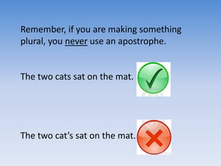 Remember, if you are making something
plural, you never use an apostrophe.
The two cats sat on the mat.
The two cat’s sat on the mat.
 
