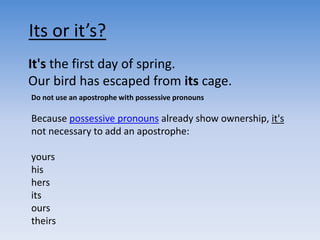 It's the first day of spring.
Our bird has escaped from its cage.
Its or it’s?
Do not use an apostrophe with possessive pronouns
Because possessive pronouns already show ownership, it's
not necessary to add an apostrophe:
yours
his
hers
its
ours
theirs
 