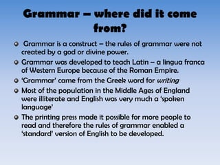 Grammar – where did it come
from?
Grammar is a construct – the rules of grammar were not
created by a god or divine power.
Grammar was developed to teach Latin – a lingua franca
of Western Europe because of the Roman Empire.
‘Grammar’ came from the Greek word for writing
Most of the population in the Middle Ages of England
were illiterate and English was very much a ‘spoken
language’
The printing press made it possible for more people to
read and therefore the rules of grammar enabled a
‘standard’ version of English to be developed.
 