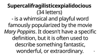 Supercalifragilisticexpialidocious
(34 letters)
- is a whimsical and playful word
famously popularized by the movie
Mary Poppins. It doesn't have a specific
definition, but it is often used to
describe something fantastic,
wonderful, or extraordinary.
 