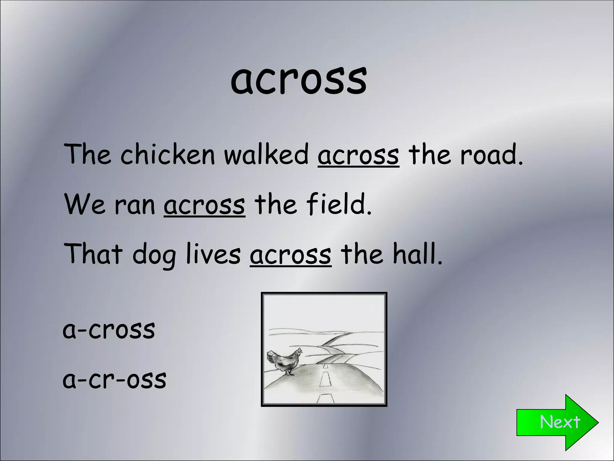 across Next The chicken walked  across  the road. We ran  across  the field. That dog lives  across  the hall. a-cross a-cr-oss 