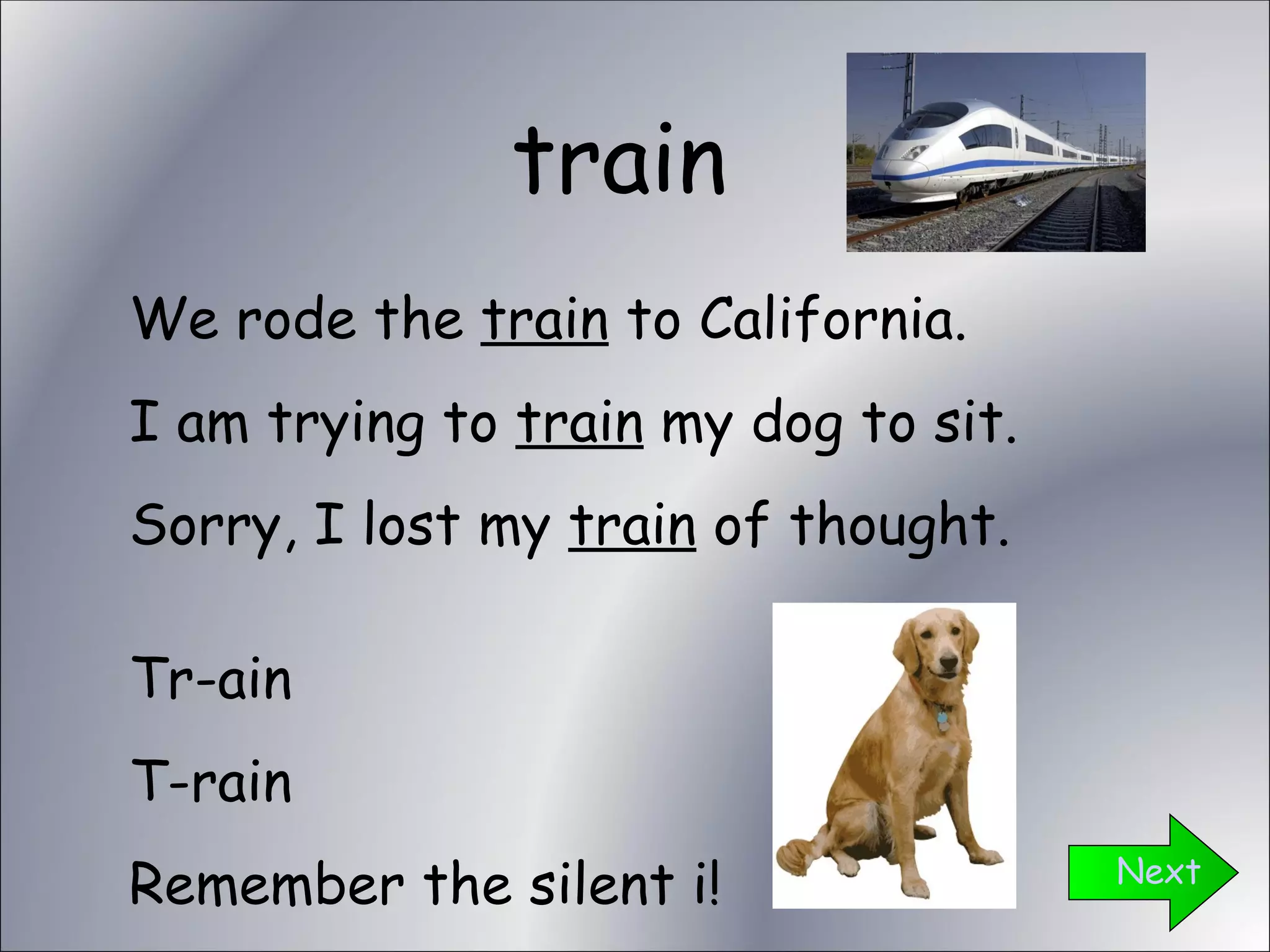 train Next We rode the  train  to California. I am trying to  train  my dog to sit. Sorry, I lost my  train  of thought. Tr-ain T-rain Remember the silent i! 
