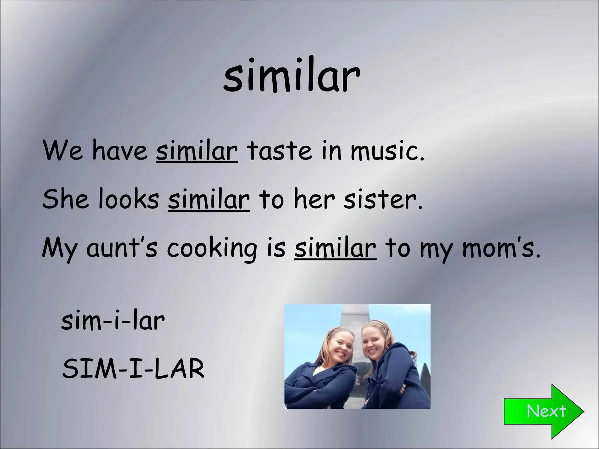 similar Next We have  similar  taste in music. She looks  similar  to her sister. My aunt’s cooking is  similar  to my mom’s. sim-i-lar SIM-I-LAR 