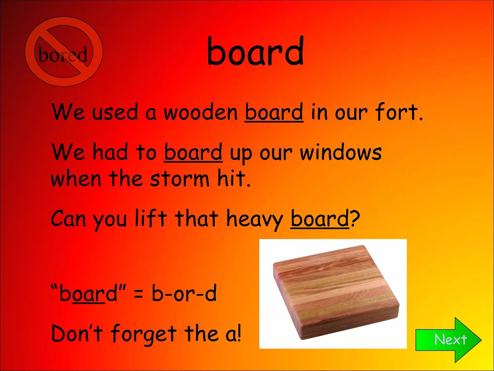 board Next We used a wooden  board  in our fort. We had to  board  up our windows when the storm hit. Can you lift that heavy  board ? “ b oar d” = b-or-d Don’t forget the a! bored 