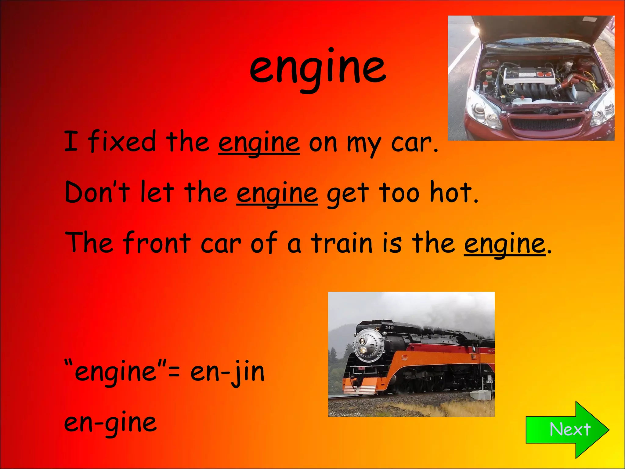 engine Next I fixed the  engine  on my car. Don’t let the  engine  get too hot. The front car of a train is the  engine . “ engine”= en-jin en-gine 