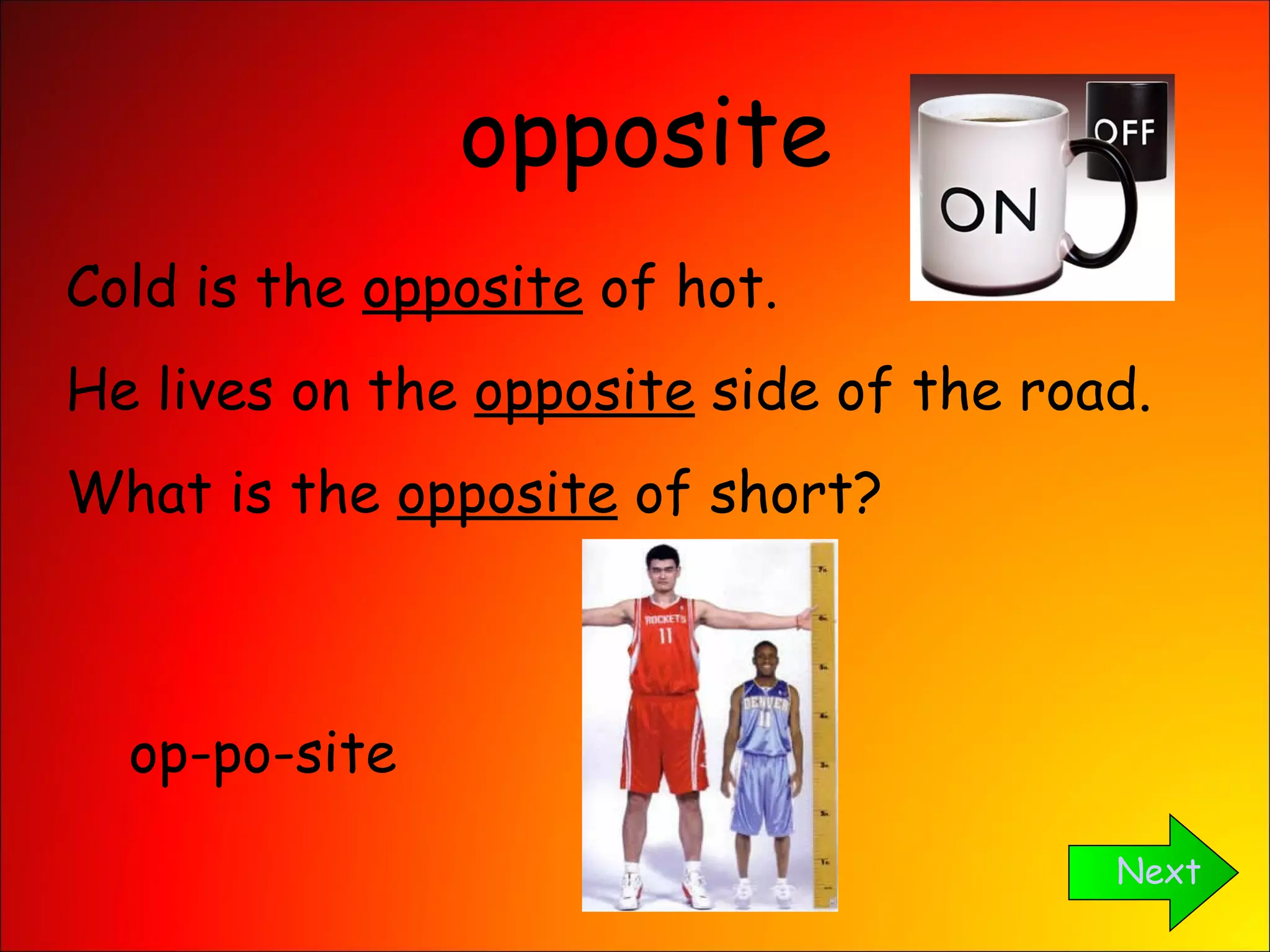 opposite Next Cold is the  opposite  of hot. He lives on the  opposite  side of the road. What is the  opposite  of short? op-po-site 