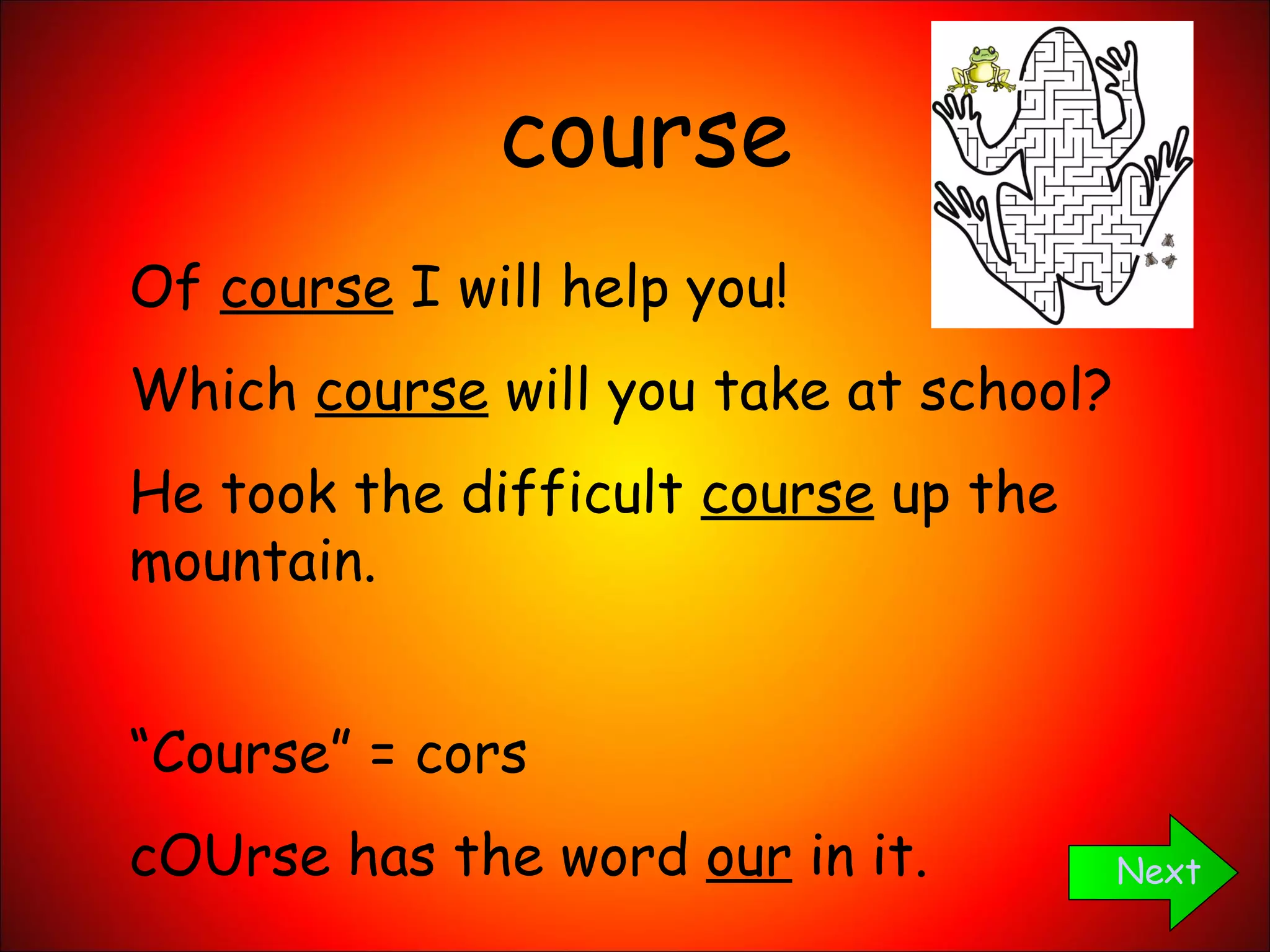 course Next Of  course  I will help you! Which  course  will you take at school? He took the difficult  course  up the mountain. “ Course” = cors cOUrse has the word  our  in it. 