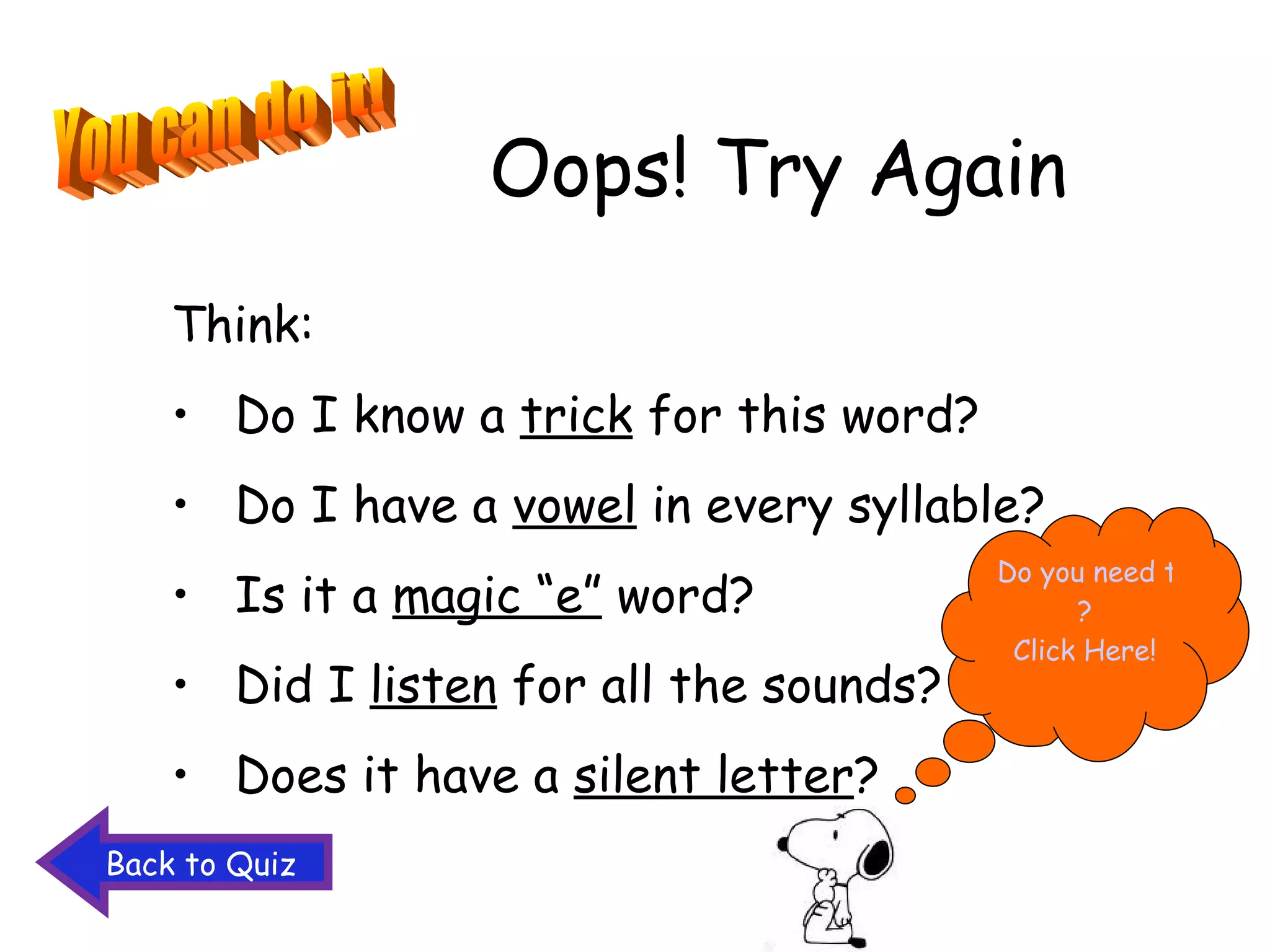 Oops! Try Again Think: Do I know a  trick  for this word? Do I have a  vowel  in every syllable? Is it a  magic “e”  word? Did I  listen  for all the sounds? Does it have a  silent letter ? You can do it! Do you need to study the words again ? Click Here! Back to Quiz 