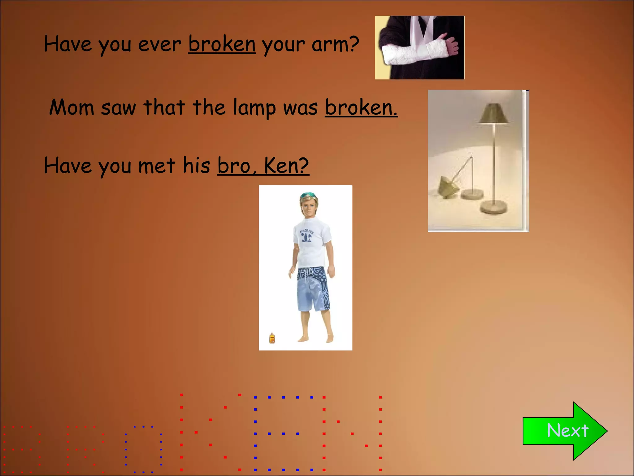 Have you ever  broken  your arm? Have you met his  bro, Ken? Next Mom saw that the lamp was  broken. 