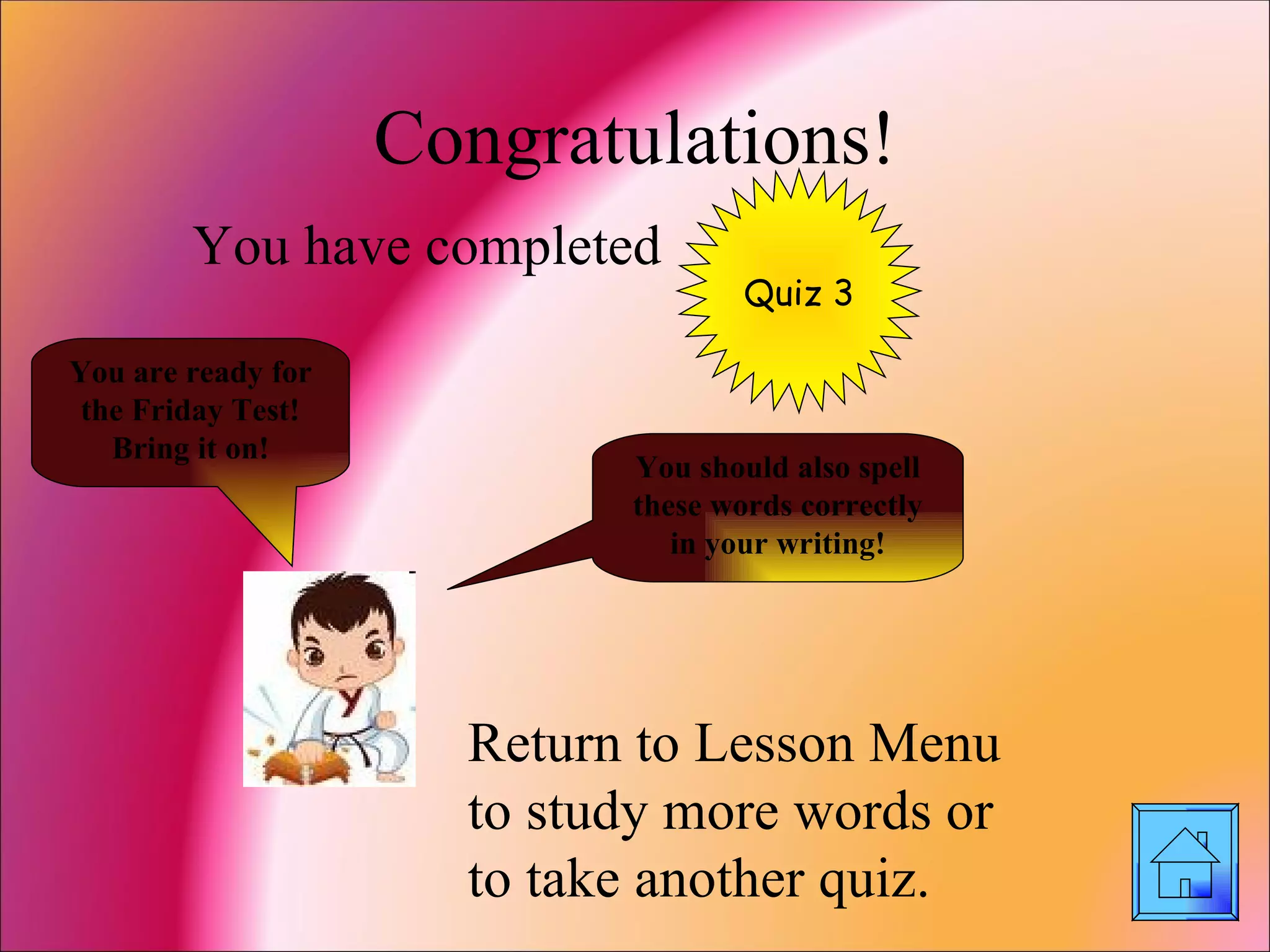 Congratulations! You have completed Return to Lesson Menu to study more words or to take another quiz. Quiz 3 You are ready for the Friday Test! Bring it on! You should also spell these words correctly in your writing! 
