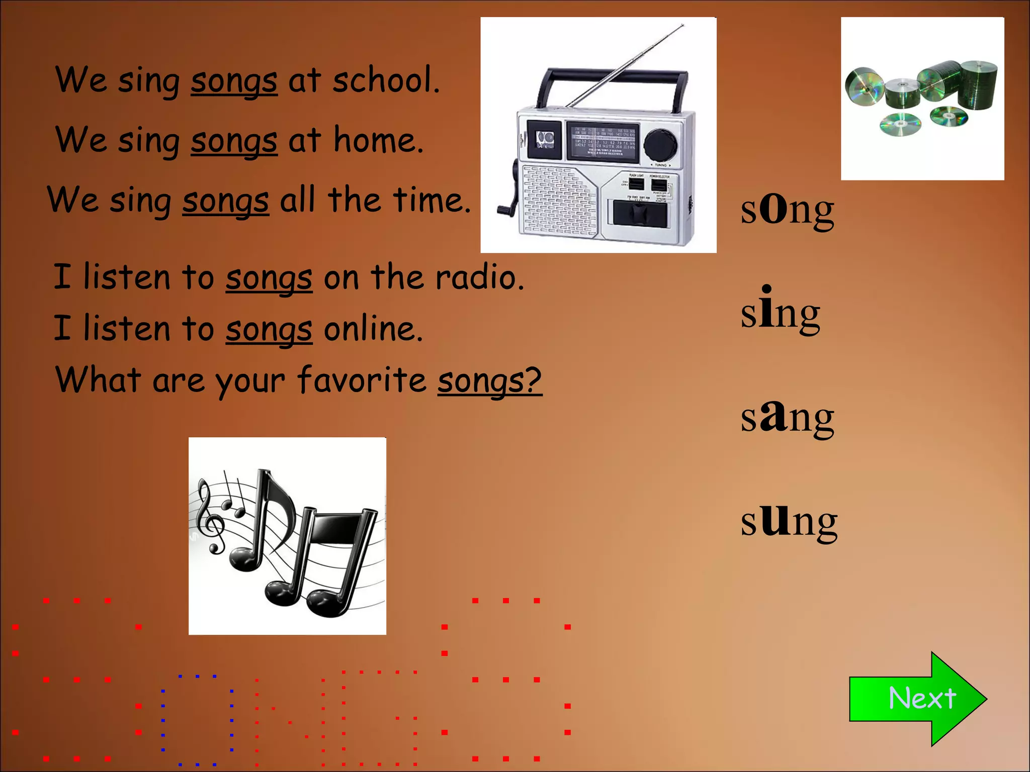 We sing  songs  at school. We sing  songs  all the time. Next We sing  songs  at home. I listen to  songs  on the radio. I listen to  songs  online. What are your favorite  songs? s o ng s i ng s a ng s u ng 