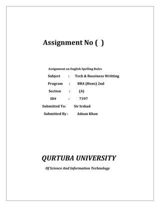 Assignment No ( )
Assignment on English Spelling Rules
Subject : Tech & Bussiness Writting
Program : BBA (Hons) 2nd
Section : (A)
ID# : 7397
Submitted To: Sir Irshad
Submitted By : Adnan Khan
QURTUBA UNIVERSITY
Of Science And Information Technology
 