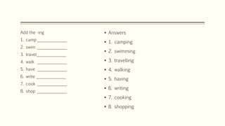  Answers
 1. camping
 2. swimming
 3. travelling
 4. walking
 5. having
 6. writing
 7. cooking
 8. shopping
Add the -ing
1. camp ______________
2. swim ______________
3. travel______________
4. walk ______________
5. have ______________
6. write ______________
7. cook ______________
8. shop ______________
 