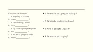  1. Where are you going on holiday ?
 2. What is he cooking for dinner?
 3. Who is going to England?
 4. Where are you staying?
Complete the dialogues
1. a. I´m going / holiday.
b. Where ______________ ?
2. a. He´s cooking / dinner.
b. What ______________ ?
3. a. My sister is going to England.
b. Who ______________ ?
4. a. We are staying in a hotel.
b. Where ______________ ?
 