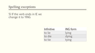 Spelling exceptions
Infinitive ING form
to lie lying
to die dying
to tie tying
5) If the verb ends in IE we
change it to YING
 