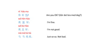 nǐ hǎo ma
你 好 吗? Are you OK? (Går det bra med deg?)
wǒ hěn hǎo
我 很 好。 I’m fine.
wǒ bù hǎo
我 不 好。 I’m not good.
mǎ mǎ hǔ hǔ
马 马 虎 虎。 Just so-so. Not bad.
 
