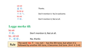 xiè xiè
谢 谢。 Thanks.
bú kè qì
不 客 气。 Don't mention it. You're welcome.
bú xiè
不 谢。 Don't mention it; Not at all.
bú xiè
不 谢。 Don't mention it; Not at all.
bù , xiè xiè
不 , 谢 谢 。 No, thanks
The word bù 不（no; not） has the 4th tone, but when it is
followed by another 4th tone, it becomes 2nd tone. (4+4 → 2+4)Rule
Legge merke til:
 