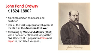John Pond Ordway
（1824-1880）
• American doctor, composer, and
politician
• One of the first surgeons to volunteer at
the start of the American Civil War.
• Dreaming of Home and Mother (1851)
was a popular sentimental song of the
Civil War era. It is popular in China and
Japan in translated versions.[
 