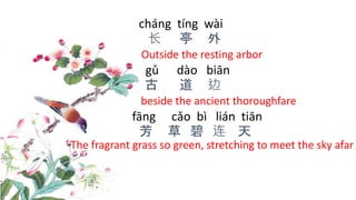 cháng tíng wài
长 亭 外
Outside the resting arbor
gǔ dào biān
古 道 边
beside the ancient thoroughfare
fāng cǎo bì lián tiān
芳 草 碧 连 天
The fragrant grass so green, stretching to meet the sky afar
 