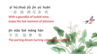 yī hú zhuó jiǔ jìn yú huān
一 壶 浊 酒 尽 余 欢
With a gourdful of turbid wine,
enjoy the last moment of pleasure
jīn xiāo bié mèng hán
今 宵 别 梦 寒
The parting dream turning cold this very night.
 