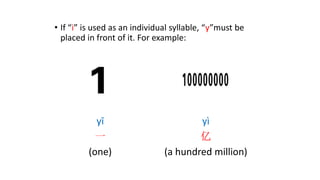 • If “i” is used as an individual syllable, “y”must be
placed in front of it. For example:
yī
一
(one)
yì
亿
(a hundred million)
 