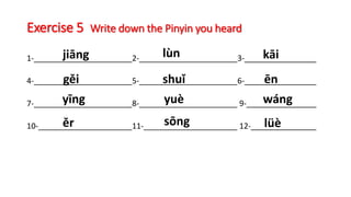 Exercise 5 Write down the Pinyin you heard
1- 2- 3-
4- 5- 6-
7- 8- 9-
10- 11- 12-
jiāng lùn kāi
gěi shuǐ ēn
yīng yuè wáng
ěr sōng lüè
 