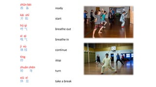 zhǔn bèi
准 备 ready
kāi shǐ
开 始 start
hū qì
呼 气 breathe out
xī qì
吸 气 breathe in
jì xù
继 续 continue
tíng
停 stop
zhuǎn shēn
转 身 turn
xiū xī
休 息 take a break
 