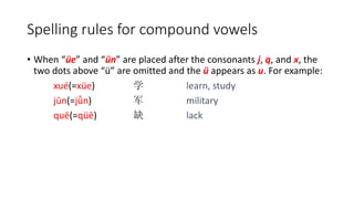 • When “üe” and “ün” are placed after the consonants j, q, and x, the
two dots above “ü” are omitted and the ü appears as u. For example:
xué(=xüe) 学 learn, study
jūn(=jǖn) 军 military
quē(=qüē) 缺 lack
Spelling rules for compound vowels
 