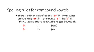 Spelling rules for compound vowels
• There is only one retroflex final “er” in Pinyin. When
pronouncing “er”, first pronounce “e ” (like ‘ir’ in
‘dirty’), then raise and retract the tongue backwards.
èr 二 (two)
ěr 耳 (ear)
 