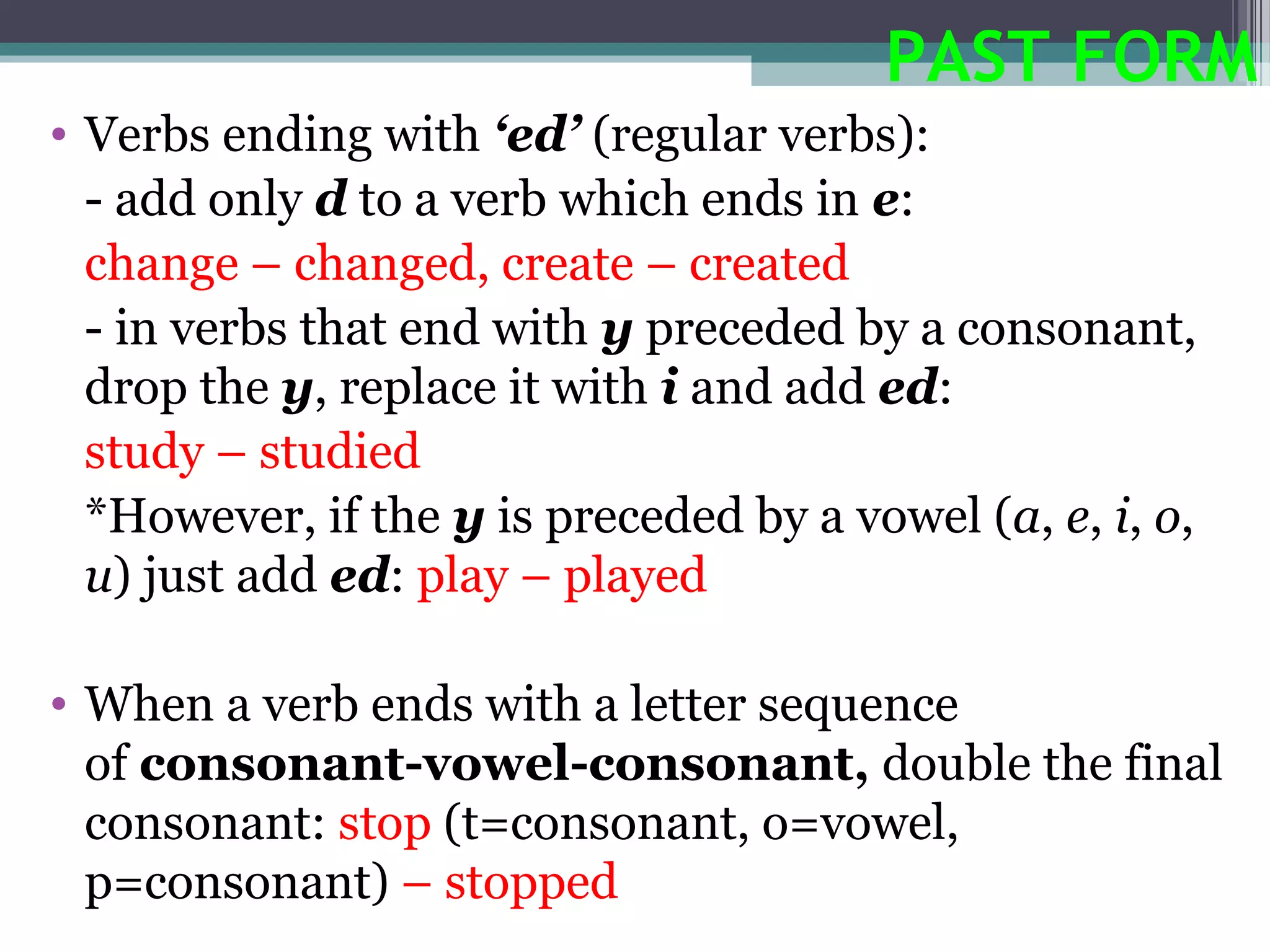 PAST FORM
• Verbs ending with ‘ed’ (regular verbs):
  - add only d to a verb which ends in e:
  change – changed, create – created
  - in verbs that end with y preceded by a consonant,
  drop the y, replace it with i and add ed:
  study – studied
  *However, if the y is preceded by a vowel (a, e, i, o,
  u) just add ed: play – played

• When a verb ends with a letter sequence
  of consonant-vowel-consonant, double the final
  consonant: stop (t=consonant, o=vowel,
  p=consonant) – stopped
 