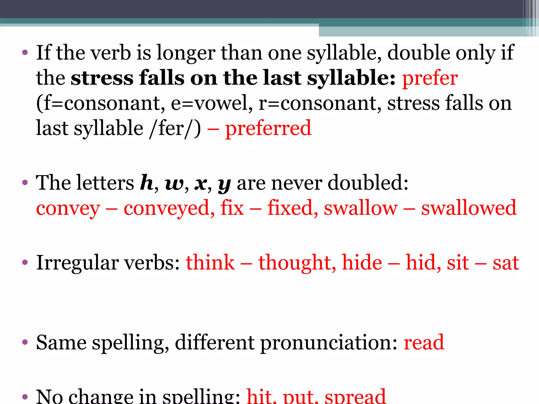 • If the verb is longer than one syllable, double only if
  the stress falls on the last syllable: prefer
  (f=consonant, e=vowel, r=consonant, stress falls on
  last syllable /fer/) – preferred

• The letters h, w, x, y are never doubled:
  convey – conveyed, fix – fixed, swallow – swallowed

• Irregular verbs: think – thought, hide – hid, sit – sat


• Same spelling, different pronunciation: read

•
 