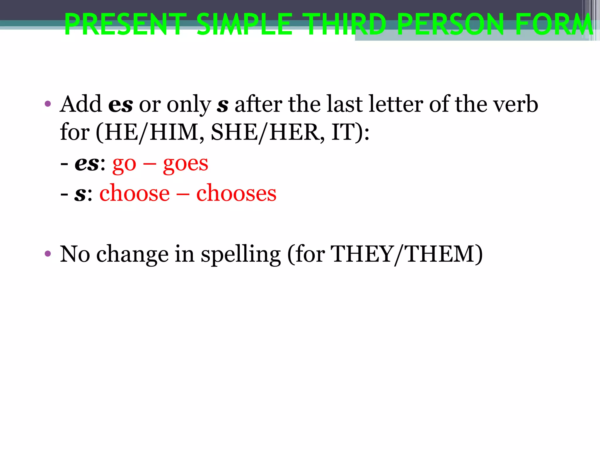 PRESENT SIMPLE THIRD PERSON FORM

• Add es or only s after the last letter of the verb
  for (HE/HIM, SHE/HER, IT):
  - es: go – goes
  - s: choose – chooses

• No change in spelling (for THEY/THEM)
 