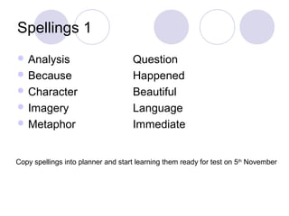 Spellings 1
 Analysis Question
 Because Happened
 Character Beautiful
 Imagery Language
 Metaphor Immediate
Copy spellings into planner and start learning them ready for test on 5th
November
 