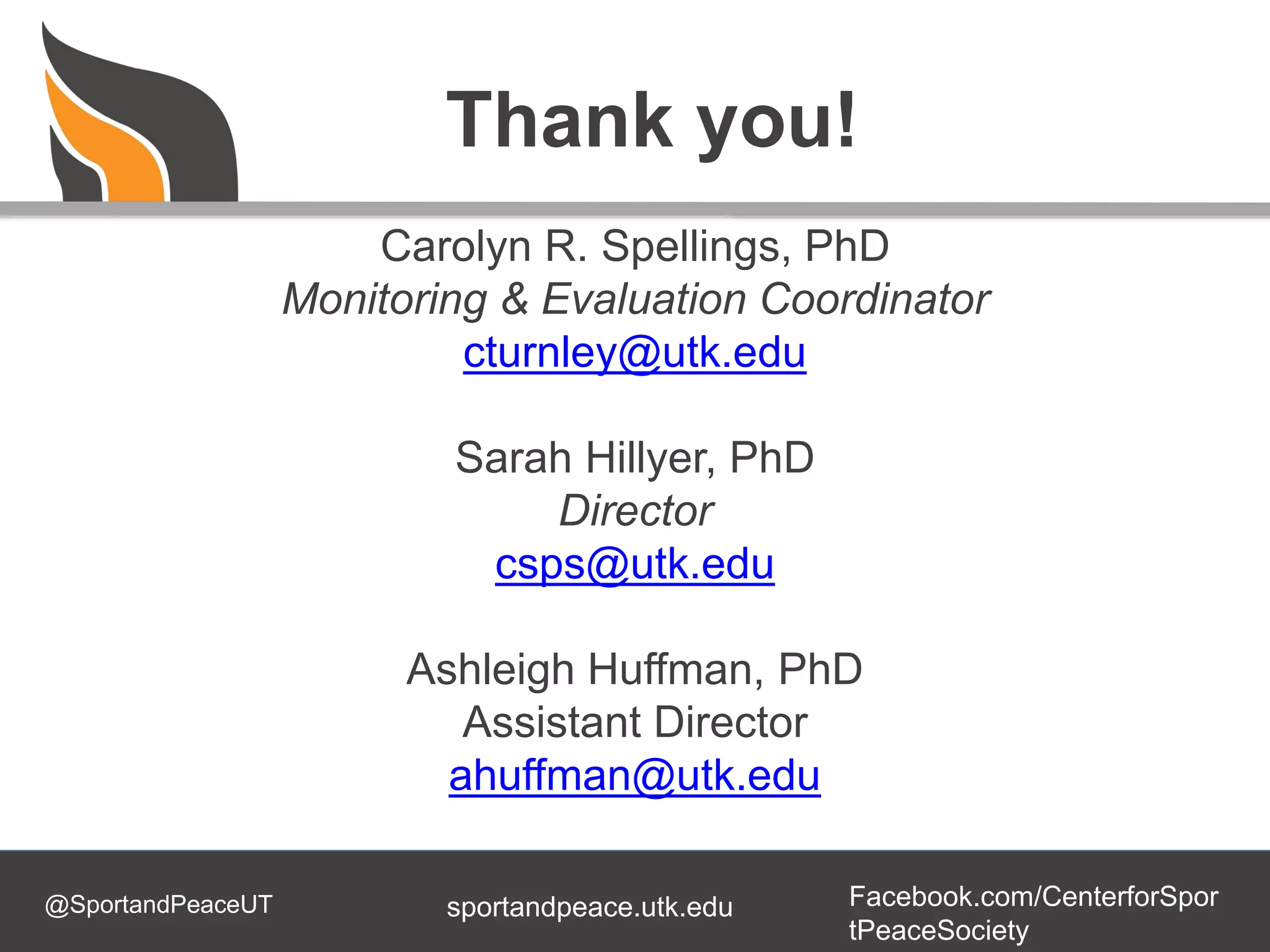 @SportandPeaceUT Facebook.com/CenterforSpor
tPeaceSociety
sportandpeace.utk.edu
Thank you!
Carolyn R. Spellings, PhD
Monitoring & Evaluation Coordinator
cturnley@utk.edu
Sarah Hillyer, PhD
Director
csps@utk.edu
Ashleigh Huffman, PhD
Assistant Director
ahuffman@utk.edu
 